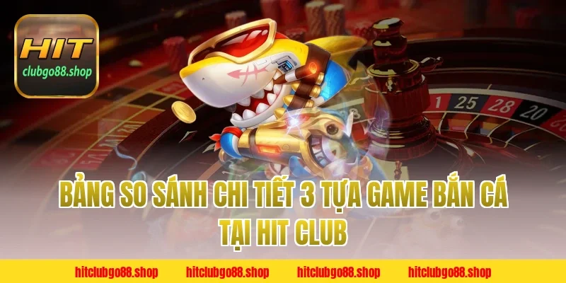 Bảng So Sánh Chi Tiết 3 Tựa Game Bắn Cá Tại Hit Club