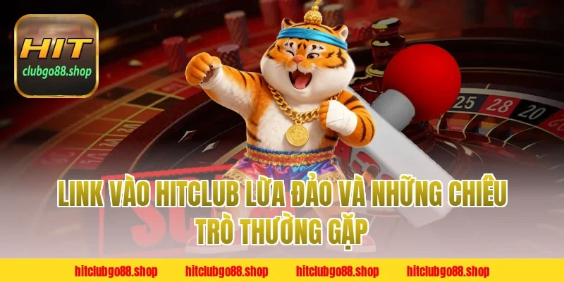 Link Vào Hitclub Lừa Đảo và những chiêu trò thường gặp